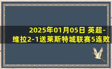 2025年01月05日 英超-维拉2-1送莱斯特城联赛5连败 范尼执教遭6轮不胜